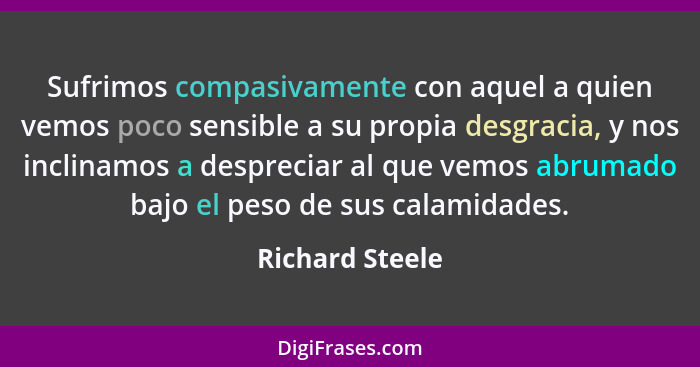 Sufrimos compasivamente con aquel a quien vemos poco sensible a su propia desgracia, y nos inclinamos a despreciar al que vemos abrum... - Richard Steele