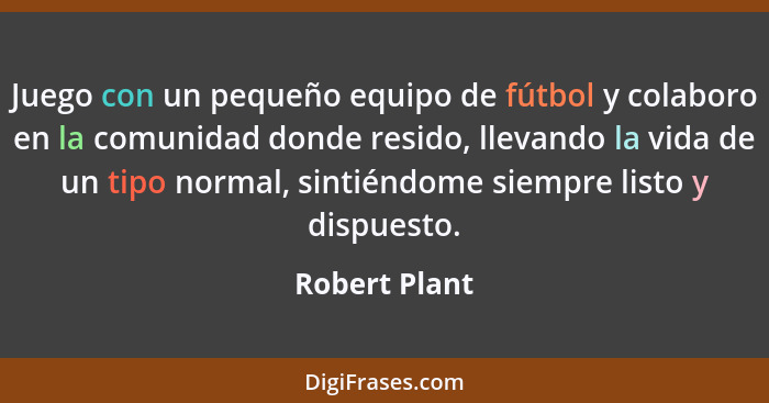 Juego con un pequeño equipo de fútbol y colaboro en la comunidad donde resido, llevando la vida de un tipo normal, sintiéndome siempre... - Robert Plant