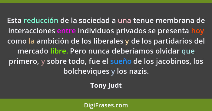 Esta reducción de la sociedad a una tenue membrana de interacciones entre individuos privados se presenta hoy como la ambición de los libe... - Tony Judt