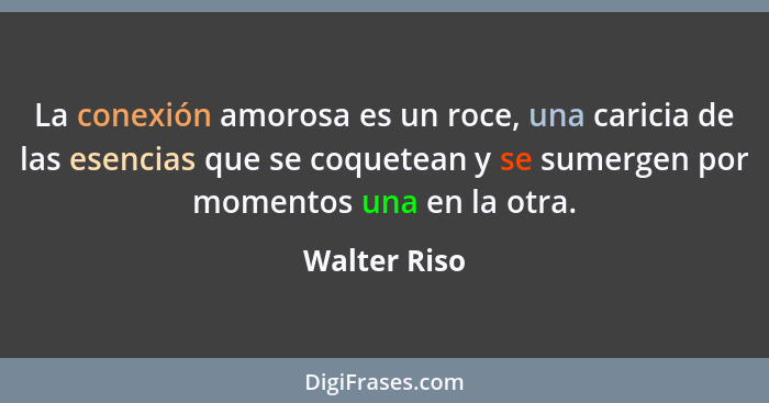 La conexión amorosa es un roce, una caricia de las esencias que se coquetean y se sumergen por momentos una en la otra.... - Walter Riso