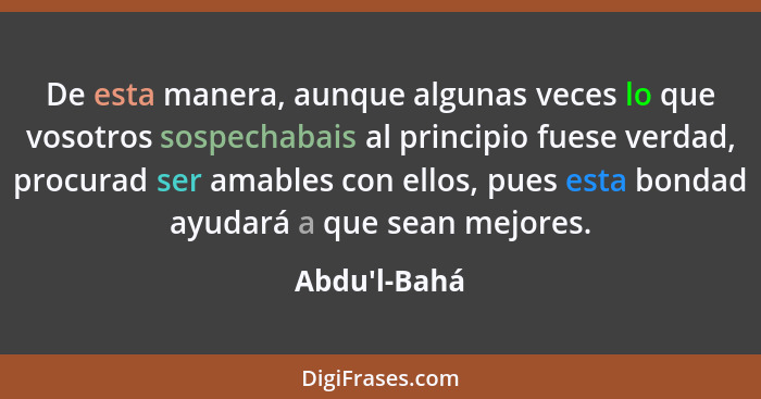 De esta manera, aunque algunas veces lo que vosotros sospechabais al principio fuese verdad, procurad ser amables con ellos, pues es... - Abdu'l-Bahá