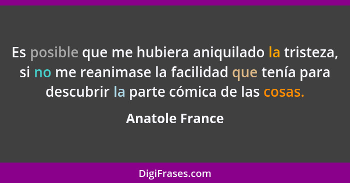 Es posible que me hubiera aniquilado la tristeza, si no me reanimase la facilidad que tenía para descubrir la parte cómica de las cos... - Anatole France