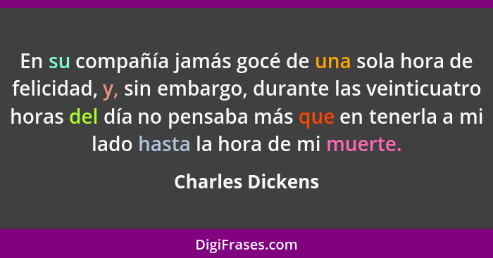 En su compañía jamás gocé de una sola hora de felicidad, y, sin embargo, durante las veinticuatro horas del día no pensaba más que e... - Charles Dickens