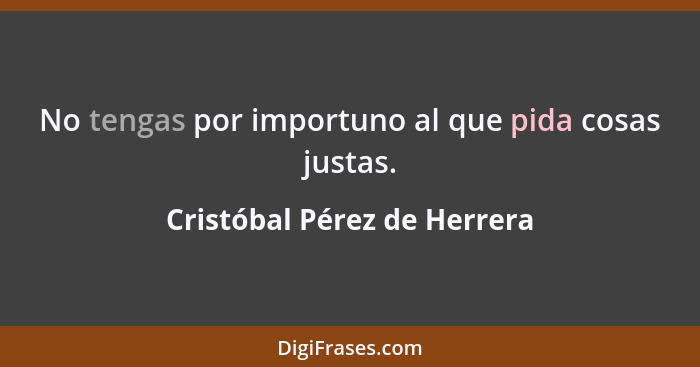 No tengas por importuno al que pida cosas justas.... - Cristóbal Pérez de Herrera