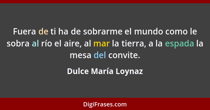 Fuera de ti ha de sobrarme el mundo como le sobra al río el aire, al mar la tierra, a la espada la mesa del convite.... - Dulce María Loynaz