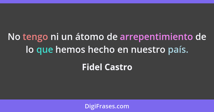 No tengo ni un átomo de arrepentimiento de lo que hemos hecho en nuestro país.... - Fidel Castro