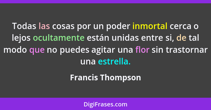 Todas las cosas por un poder inmortal cerca o lejos ocultamente están unidas entre si, de tal modo que no puedes agitar una flor si... - Francis Thompson