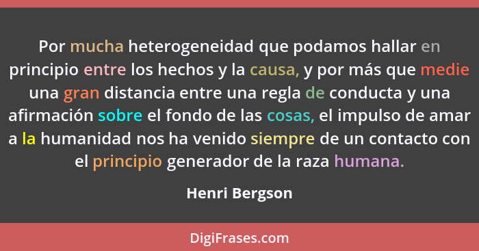 Por mucha heterogeneidad que podamos hallar en principio entre los hechos y la causa, y por más que medie una gran distancia entre una... - Henri Bergson