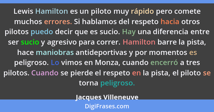 Lewis Hamilton es un piloto muy rápido pero comete muchos errores. Si hablamos del respeto hacia otros pilotos puedo decir que es... - Jacques Villeneuve