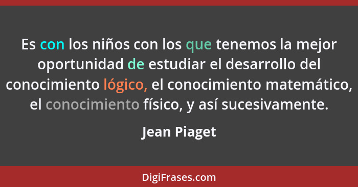 Es con los niños con los que tenemos la mejor oportunidad de estudiar el desarrollo del conocimiento lógico, el conocimiento matemático,... - Jean Piaget