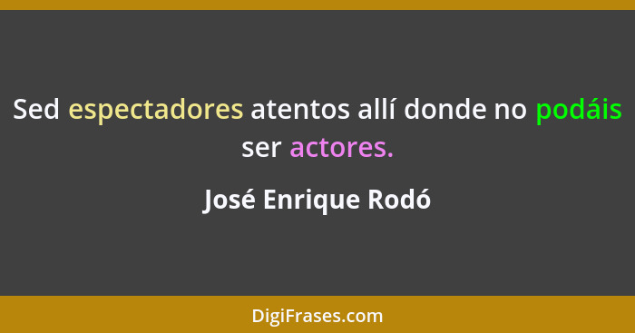 Sed espectadores atentos allí donde no podáis ser actores.... - José Enrique Rodó