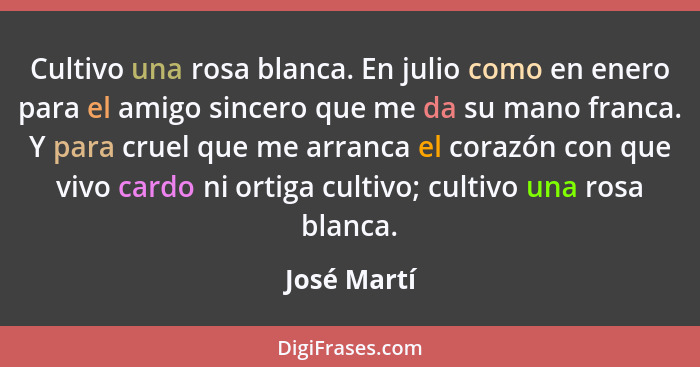 Cultivo una rosa blanca. En julio como en enero para el amigo sincero que me da su mano franca. Y para cruel que me arranca el corazón co... - José Martí