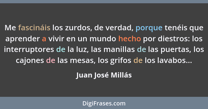 Me fascináis los zurdos, de verdad, porque tenéis que aprender a vivir en un mundo hecho por diestros: los interruptores de la luz,... - Juan José Millás