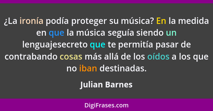 ¿La ironía podía proteger su música? En la medida en que la música seguía siendo un lenguajesecreto que te permitía pasar de contraban... - Julian Barnes