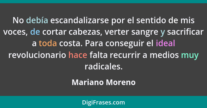 No debía escandalizarse por el sentido de mis voces, de cortar cabezas, verter sangre y sacrificar a toda costa. Para conseguir el id... - Mariano Moreno