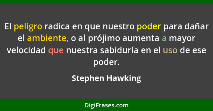 El peligro radica en que nuestro poder para dañar el ambiente, o al prójimo aumenta a mayor velocidad que nuestra sabiduría en el us... - Stephen Hawking