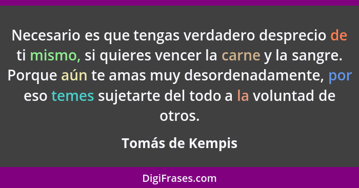 Necesario es que tengas verdadero desprecio de ti mismo, si quieres vencer la carne y la sangre. Porque aún te amas muy desordenadam... - Tomás de Kempis