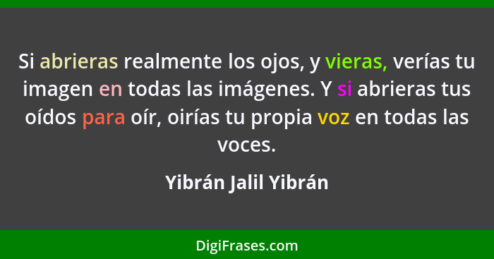 Si abrieras realmente los ojos, y vieras, verías tu imagen en todas las imágenes. Y si abrieras tus oídos para oír, oirías tu pr... - Yibrán Jalil Yibrán