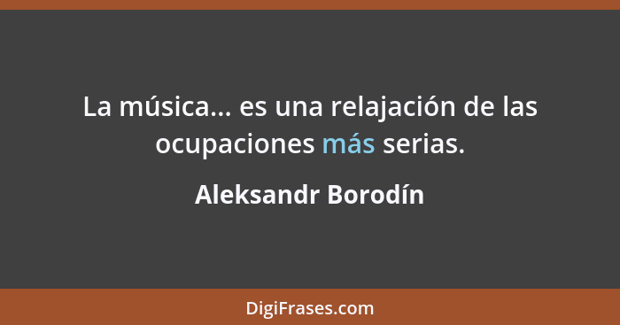 La música... es una relajación de las ocupaciones más serias.... - Aleksandr Borodín