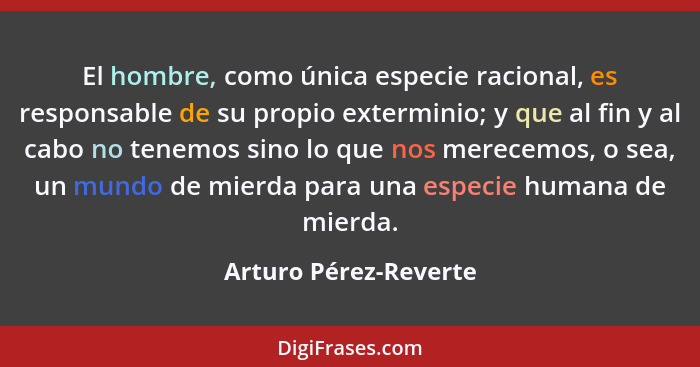 El hombre, como única especie racional, es responsable de su propio exterminio; y que al fin y al cabo no tenemos sino lo que n... - Arturo Pérez-Reverte