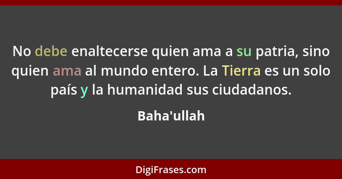 No debe enaltecerse quien ama a su patria, sino quien ama al mundo entero. La Tierra es un solo país y la humanidad sus ciudadanos.... - Baha'ullah