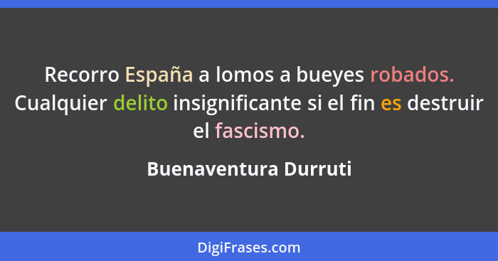 Recorro España a lomos a bueyes robados. Cualquier delito insignificante si el fin es destruir el fascismo.... - Buenaventura Durruti
