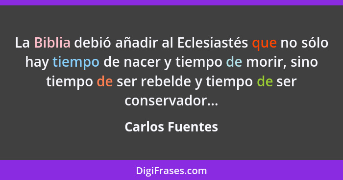 La Biblia debió añadir al Eclesiastés que no sólo hay tiempo de nacer y tiempo de morir, sino tiempo de ser rebelde y tiempo de ser c... - Carlos Fuentes