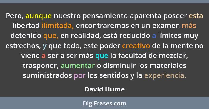 Pero, aunque nuestro pensamiento aparenta poseer esta libertad ilimitada, encontraremos en un examen más detenido que, en realidad, está... - David Hume