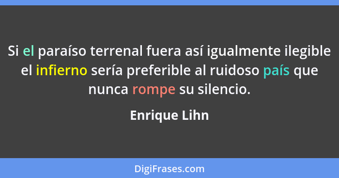 Si el paraíso terrenal fuera así igualmente ilegible el infierno sería preferible al ruidoso país que nunca rompe su silencio.... - Enrique Lihn