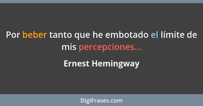 Por beber tanto que he embotado el límite de mis percepciones...... - Ernest Hemingway