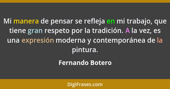 Mi manera de pensar se refleja en mi trabajo, que tiene gran respeto por la tradición. A la vez, es una expresión moderna y contempo... - Fernando Botero