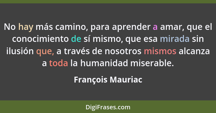 No hay más camino, para aprender a amar, que el conocimiento de sí mismo, que esa mirada sin ilusión que, a través de nosotros mism... - François Mauriac