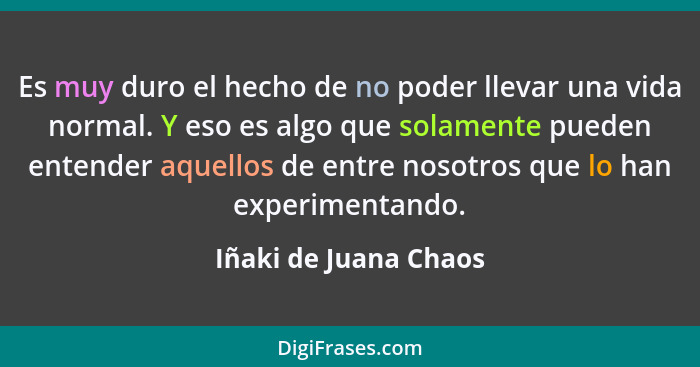 Es muy duro el hecho de no poder llevar una vida normal. Y eso es algo que solamente pueden entender aquellos de entre nosotros... - Iñaki de Juana Chaos