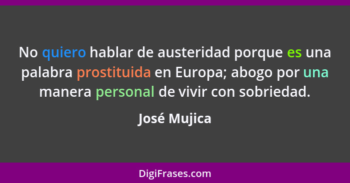 No quiero hablar de austeridad porque es una palabra prostituida en Europa; abogo por una manera personal de vivir con sobriedad.... - José Mujica