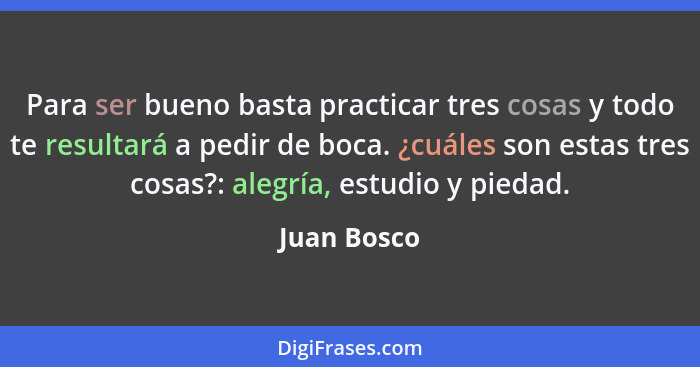 Para ser bueno basta practicar tres cosas y todo te resultará a pedir de boca. ¿cuáles son estas tres cosas?: alegría, estudio y piedad.... - Juan Bosco