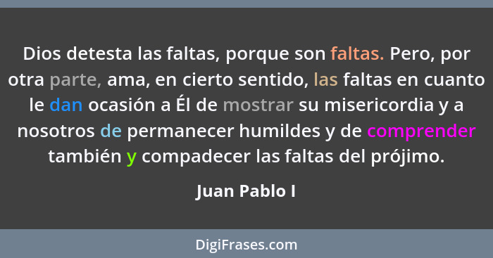 Dios detesta las faltas, porque son faltas. Pero, por otra parte, ama, en cierto sentido, las faltas en cuanto le dan ocasión a Él de m... - Juan Pablo I