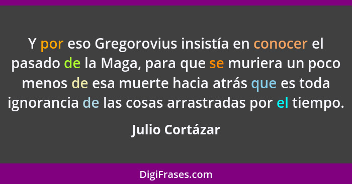 Y por eso Gregorovius insistía en conocer el pasado de la Maga, para que se muriera un poco menos de esa muerte hacia atrás que es to... - Julio Cortázar