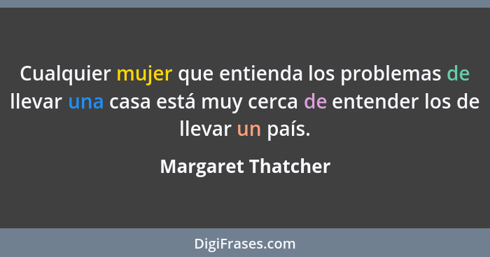 Cualquier mujer que entienda los problemas de llevar una casa está muy cerca de entender los de llevar un país.... - Margaret Thatcher