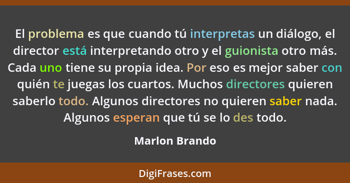 El problema es que cuando tú interpretas un diálogo, el director está interpretando otro y el guionista otro más. Cada uno tiene su pr... - Marlon Brando