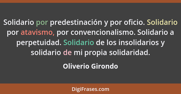 Solidario por predestinación y por oficio. Solidario por atavismo, por convencionalismo. Solidario a perpetuidad. Solidario de los... - Oliverio Girondo