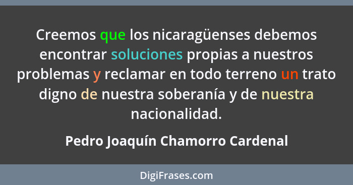Creemos que los nicaragüenses debemos encontrar soluciones propias a nuestros problemas y reclamar en todo terreno u... - Pedro Joaquín Chamorro Cardenal