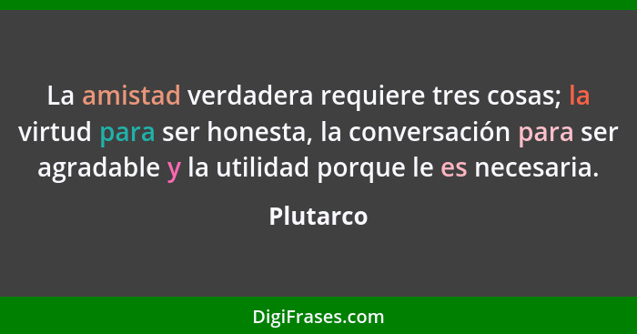 La amistad verdadera requiere tres cosas; la virtud para ser honesta, la conversación para ser agradable y la utilidad porque le es necesar... - Plutarco