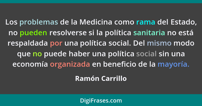 Los problemas de la Medicina como rama del Estado, no pueden resolverse si la política sanitaria no está respaldada por una política... - Ramón Carrillo