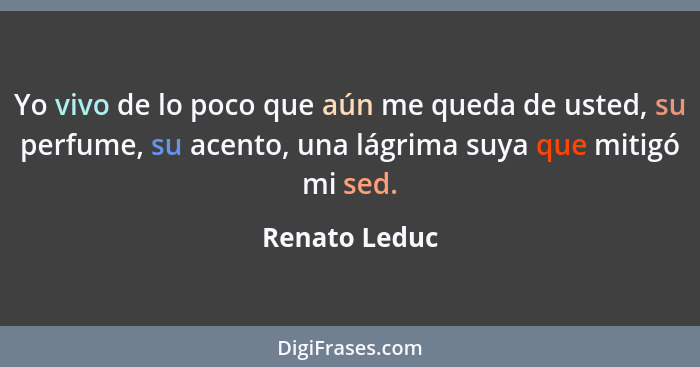 Yo vivo de lo poco que aún me queda de usted, su perfume, su acento, una lágrima suya que mitigó mi sed.... - Renato Leduc