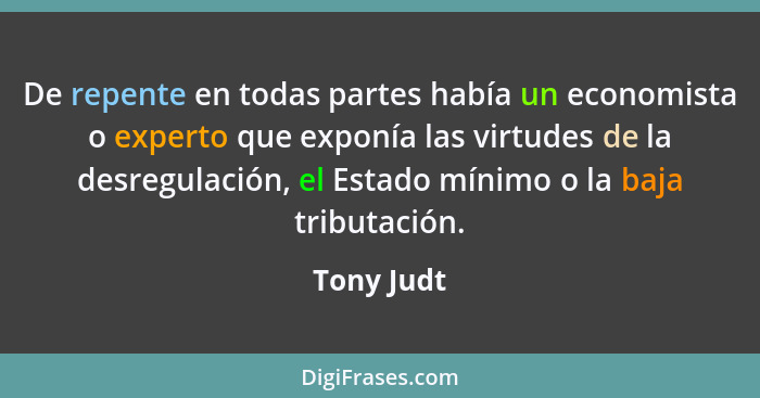 De repente en todas partes había un economista o experto que exponía las virtudes de la desregulación, el Estado mínimo o la baja tributac... - Tony Judt