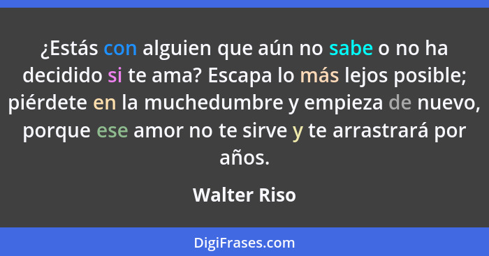 ¿Estás con alguien que aún no sabe o no ha decidido si te ama? Escapa lo más lejos posible; piérdete en la muchedumbre y empieza de nuev... - Walter Riso