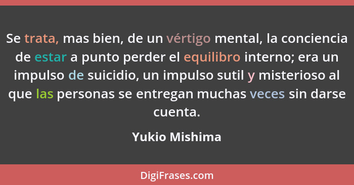 Se trata, mas bien, de un vértigo mental, la conciencia de estar a punto perder el equilibro interno; era un impulso de suicidio, un i... - Yukio Mishima