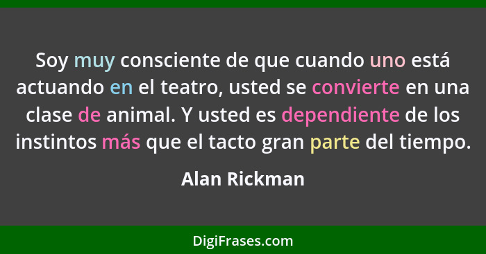 Soy muy consciente de que cuando uno está actuando en el teatro, usted se convierte en una clase de animal. Y usted es dependiente de l... - Alan Rickman