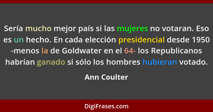 Sería mucho mejor país si las mujeres no votaran. Eso es un hecho. En cada elección presidencial desde 1950 -menos la de Goldwater en el... - Ann Coulter