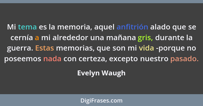 Mi tema es la memoria, aquel anfitrión alado que se cernía a mi alrededor una mañana gris, durante la guerra. Estas memorias, que son m... - Evelyn Waugh